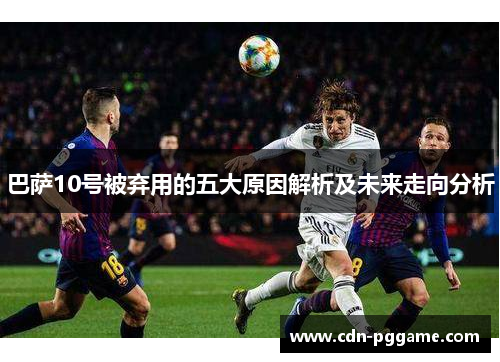 巴萨10号被弃用的五大原因解析及未来走向分析