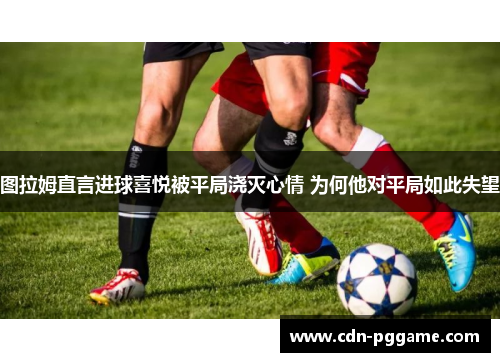 图拉姆直言进球喜悦被平局浇灭心情 为何他对平局如此失望