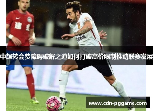 中超转会费障碍破解之道如何打破高价限制推动联赛发展