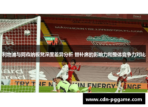 利物浦与阿森纳板凳深度差异分析 替补席的影响力和整体竞争力对比