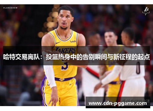 哈特交易离队：投篮热身中的告别瞬间与新征程的起点