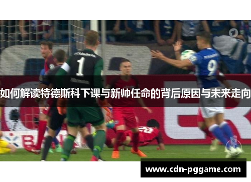如何解读特德斯科下课与新帅任命的背后原因与未来走向