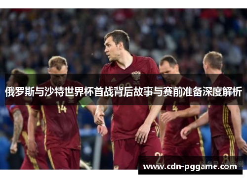 俄罗斯与沙特世界杯首战背后故事与赛前准备深度解析