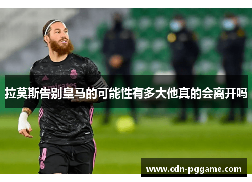 拉莫斯告别皇马的可能性有多大他真的会离开吗