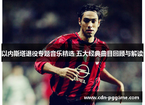 以内斯塔退役专题音乐精选 五大经典曲目回顾与解读