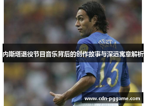 内斯塔退役节目音乐背后的创作故事与深远寓意解析