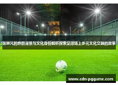 张琳芃的族群背景与文化身份解析探索足球场上多元文化交融的故事