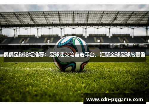 偶偶足球论坛推荐：足球迷交流首选平台，汇聚全球足球热爱者