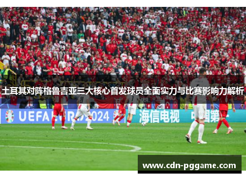 土耳其对阵格鲁吉亚三大核心首发球员全面实力与比赛影响力解析