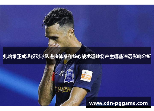 扎哈维正式退役对球队进攻体系和核心战术运转将产生哪些深远影响分析