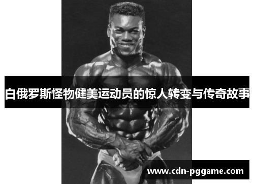 白俄罗斯怪物健美运动员的惊人转变与传奇故事