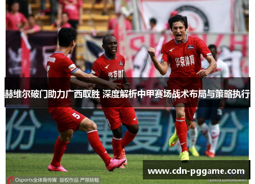 赫维尔破门助力广西取胜 深度解析中甲赛场战术布局与策略执行