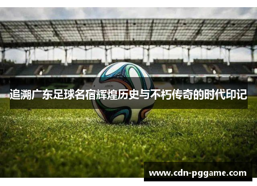 追溯广东足球名宿辉煌历史与不朽传奇的时代印记