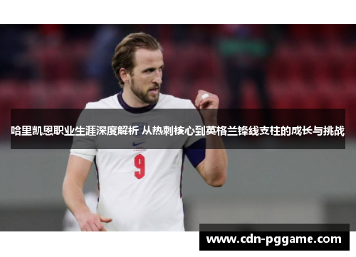 哈里凯恩职业生涯深度解析 从热刺核心到英格兰锋线支柱的成长与挑战
