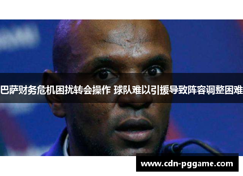 巴萨财务危机困扰转会操作 球队难以引援导致阵容调整困难