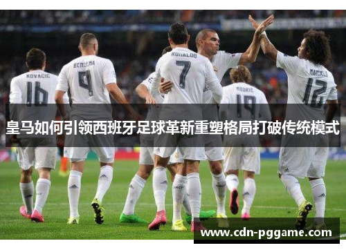 皇马如何引领西班牙足球革新重塑格局打破传统模式